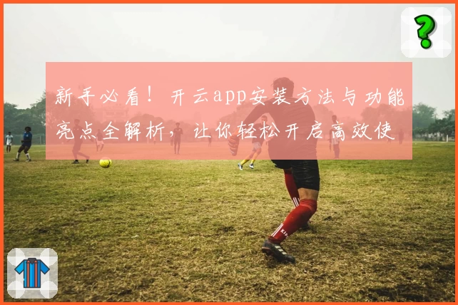 新手必看！开云app安装方法与功能亮点全解析，让你轻松开启高效使用之旅