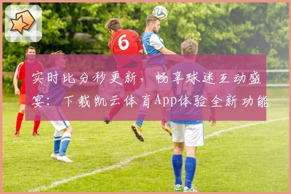 实时比分秒更新，畅享球迷互动盛宴：下载凯云体育App体验全新功能