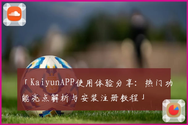 「KaiyunAPP使用体验分享：热门功能亮点解析与安装注册教程」