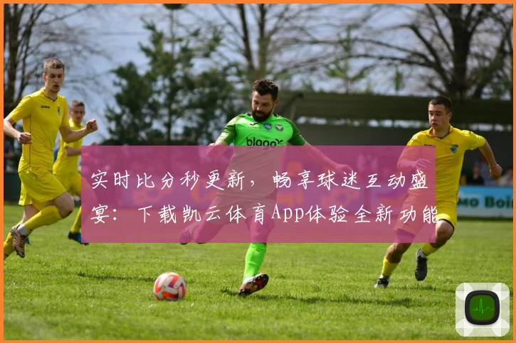 实时比分秒更新,畅享球迷互动盛宴:下载凯云体育App体验全新功能