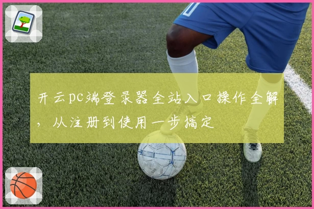 开云pc端登录器全站入口操作全解，从注册到使用一步搞定