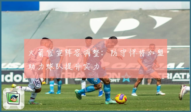 火箭官宣阵容调整：防守悍将加盟助力球队提升实力