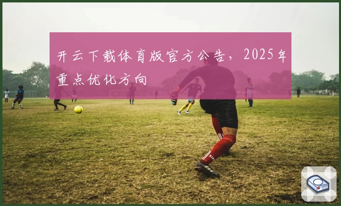 开云下载体育版官方公告，2025年重点优化方向