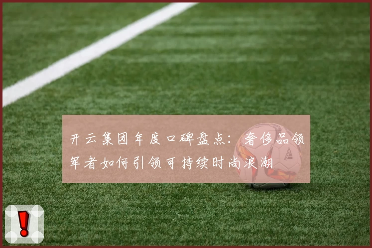 开云集团年度口碑盘点：奢侈品领军者如何引领可持续时尚浪潮