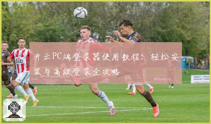 开云PC端登录器使用教程：轻松安装与高效登录全攻略