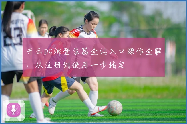 开云pc端登录器全站入口操作全解，从注册到使用一步搞定