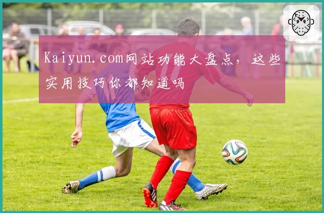 Kaiyun.com网站功能大盘点，这些实用技巧你都知道吗