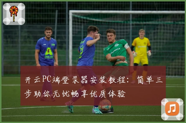 开云PC端登录器安装教程：简单三步助你无忧畅享优质体验